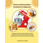 Kitchen Aid Stand Mixer Cookbook for Beginners: Wholesome, Easy-to-Make Recipes for Busy Families and New Cooks (Transform Ordinary Ingredients into Extraordinary Mesals in Minutes)