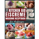 KitchenAid Eiscreme-Maschine Rezeptbuch für Anfänger: Über 50 unwiderstehliche und proteinreiche Rezepte für Eiscreme, Gelato, Sorbet und mehr mit Ihrem KitchenAid Ice Cream