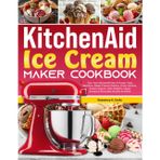 KitchenAid Ice Cream Maker Cookbook: Turn Your KitchenAid Into A Frozen Treat Machine—Make Creamy Gelatos, Fruity Sorbets, Frozen Yogurts, Keto Delights, Vegan Scoops & Chocolate Dreams At Home