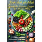 Koch dich glücklich: 5 einfache Zutaten-Rezepte für deinen Alltag- Ein einfaches, aber raffiniertes Kochbuch für alle, die gesund essen, neue Ideen ... wollen – Schnell, lecker & alltagstauglich