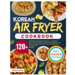 Korean Air Fryer Cookbook: 120+ Mouthwatering Recipes for Every Day – From Beginner Basics to Pro-Level Dishes. A Guide to Fry, Bake, Grill, Toast, ... with No Oil | Including 28-Day Meal Plan.