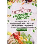 LA DIETA PER EQUILIBRARE IL CORTISOLO: Un Semplice Piano Di Disintossicazione, Pasti E Stile Di Vita Di 4 Settimane Per Controllare Lo Stress In Modo Naturale E Dimagrire