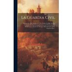 La Guardia Civil: Historia De Esta Institución Y De Todas Las Que Se Han Conocido En España Con Destino a La Persecución De Malhechores, Desde Los Tiempos Más Remotos Hasta Nuestros Dias...