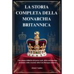 La Storia Completa Della Monarchia Britannica: Una cronaca definitiva del potere reale, della trasformazione nazionale e della creazione della Gran Bretagna moderna