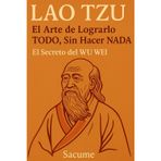 LAO TZU: El Arte de Lograrlo TODO, Sin Hacer NADA: El Secreto del WU WEI