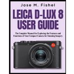 LEICA D-LUX 8 USER GUIDE: The Complete Manual for Exploring the Features and Functions of Your Compact Camera for Stunning Imagery