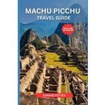 MACHU PICCHU TRAVEL GUIDE 2025: The Ultimate Guide to Exploring Peru’s Lost City of the Incas