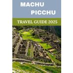 Machu Picchu Travel Guide 2025: The Ultimate Guide to the Lost City of the Incas, Inca Trail, and the Best of Cusco & the Sacred Valley