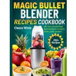 Magic Bullet Blender Recipes Cookbook: 250+ Fast & Flavorful Magic Bullet Recipes for Smoothies, Shakes, Soups, and More