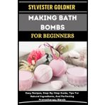 Making Bath Bombs for Beginners: Easy Recipes, Step-By-Step Guide, Tips For Natural Ingredients, And Perfecting Aromatherapy Blends
