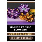 MAKING FABRIC FLOWERS FOR BEGINNERS: A Comprehensive Step-By-Step Guide To Crafting Stunning Floral Designs Using Silk, Cotton, Felt, Perfect For DIY ... Home Decor, Bridal Bouquets, And Unique Gifts