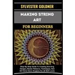 MAKING STRING ART FOR BEGINNERS: Step-By-Step Guide To Creating Stunning Designs, Master Patterns, Techniques, And DIY Home Decor Projects For All Skill Levels