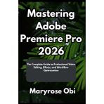 Mastering Adobe Premiere Pro 2026: The Complete Guide to Professional Video Editing, Effects, and Workflow Optimization