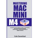Mastering Mac mini M4: A Step-by-Step Guide to Using, Customizing, and Maximizing the Speed, Performance, and Productivity of Apple’s Device