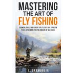 Mastering the Art of Fly Fishing: Essential Skills and Expert Tips to Cast Like a Pro, Tie Flys, & Catch More Fish For Anglers of All Levels