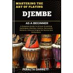 MASTERING THE ART OF PLAYING DJEMBE AS A BEGINNER: A Complete Guide To African Drumming Techniques, Rhythms, History, Percussion Patterns, Cultural Origins For Novice And Enthusiasts