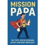 Mission Papa: 100 ehrliche Tipps, wie du Schwangerschaft, Geburt und das erste Babyjahr überstehst – ohne rosa Ratgeberkitsch