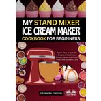 My Stand Mixer Ice Cream Maker Cookbook For Beginners: Super-Easy, Irresistible Recipes Of Ice Cream, Sorbet, Gelato And Frozen Treats Everyone Will Love
