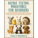 Needle Felting Miniatures For Beginners: Create 15 Adorable Wool Creatures with Step-by-Step Tutorials, Sculpting Tips, and Display Ideas for Keychains, Gifts, and Tiny Dioramas