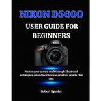 Nikon D5600 User Guide for Beginners: Master your camera craft through illustrated techniques, clear checklists and practical results that last