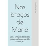 Nos braços de Maria: Como a Virgem Santíssima pode transformar sua vida e trazer paz