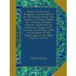 Notes On the Rise, Progress, and Prospects of the Schism from the Church of Rome: Called the German-Catholic Church, Instituted by Johannes Ronge and ... of the Pilgrimage to the Holy Coat at Treves