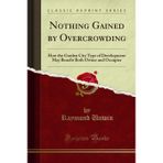 Nothing Gained by Overcrowding (Classic Reprint): How the Garden City Type of Development May Benefit Both Owner and Occupier