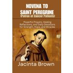 NOVENA TO SAINT PEREGRINE (PATRON OF CANCER PATIENTS): Powerful Prayers, healing reflections, and daily devotions for strength, hope, and Miracles
