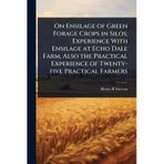 On Ensilage of Green Forage Crops in Silos. Experience with Ensilage at Echo Dale Farm, Also the Practical Experience of Twenty-five Practical Farmers