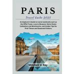 PARIS TRAVEL GUIDE 2025: An Explorer's Guide to Iconic landmarks such as the Eiffel Tower, Louvre Museum, Notre-Dame Cathedral, and Montmartre, and Insider Tips for First-Timers and Seasoned Visitors.