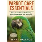 Parrot Care Essentials: Your Trusted Guide to Training, Nutrition, Behavior, and Grooming