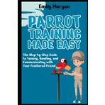 Parrot Training Made Easy The Step-by-Step Guide to Taming, Bonding, and Communicating with Your Feathered Friend