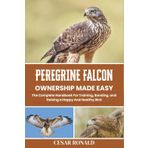 Peregrine Falcon Ownership Made Easy: The Complete Handbook For Training, Bonding, and Raising a Happy And Healthy Bird (The Bird Encyclopedia Collection)