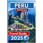 PERU Travel Guide 2025: Exploring the Land of the Incas for Rich Heritage and Stunning Landscapes