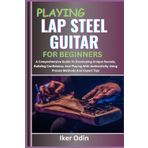 PLAYING LAP STEEL GUITAR FOR BEGINNERS: A Comprehensive Guide To Developing Unique Sounds, Building Confidence, And Playing With Authenticity Using Proven Methods And Expert Tips