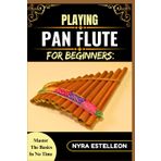 PLAYING PAN FLUTE FOR BEGINNERS: MASTER THE BASICS IN NO TIME: Your Complete Beginner’s Guide to Holding, Blowing, and Playing the Pan Flute with Confidence