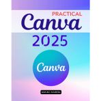 Practical Canva 2025: A Complete Guide To Mastering Digital Design Tools And Creative Techniques For Beginners Professionals Educators And Entrepreneurs To Communicate With Impact