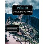 PÉROU GUIDE DE VOYAGE 2025: Découvrez les merveilles du Machu Picchu, randonnées sur sentiers incas, la cuisine péruvienne, aventures dans forêt ... détaillés et conseils pour l'exploration
