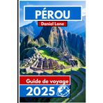 PÉROU Guide de voyage 2025: Explorer le pays des Incas pour un riche patrimoine et des paysages époustouflants
