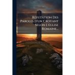 RÃ(c)futation Des Paroles D'un Croyant Selon L'Ã(c)glise Romaine...
