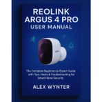Reolink Argus 4 Pro User Manual: The Complete Beginner-to-Expert Guide with Tips, Hacks & Troubleshooting for Smart Home Security