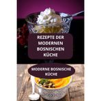 REZEPTE DER MODERNEN BOSNISCHEN KÜCHE: MODERNE BOSNISCHE KÜCHE - Einfache und schnelle Rezepte Bosnien - Einfache bosnische Küche