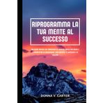 RIPROGRAMMA LA TUA MENTE AL SUCCESSO: Una guida pratica che rimuoverà gli ostacoli dalla tua mente e ti permetterà di raggiungere i tuoi obiettivi, il successo e la felicità