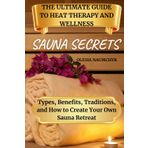 Sauna Secrets: The Ultimate Guide to Heat Therapy and Wellness: Types, Benefits, Traditions, and How to Create Your Own Sauna Retreat