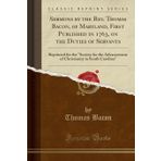 Sermons by the Rev. Thomas Bacon, of Maryland, First Published in 1763, on the Duties of Servants: Reprinted for the "society for the Advancement of Christianity in South Carolina" (Classic Reprint)