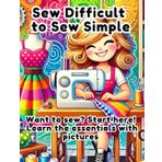 Sew Difficult to Sew Simple: A Beginner’s Guide to Sewing, Fabrics, and Patterns: Want to sew? Start here! Learn the essentials with pictures