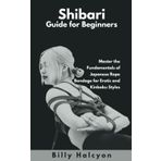Shibari Guide for Beginners: Master the Fundamentals of Japanese Rope Bondage for Erotic and Kinbaku Styles