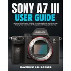 SONY A7 III USER GUIDE: Mastering Camera Setup, Controls, and Creative Shooting Techniques with Step-by-Step Instructions for Photography and Videography Success