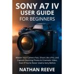 Sony A7 IV User Guide for Beginners: Master Your Camera Fast, Shoot Like a Pro, and Capture Stunning Photos & Cinematic Video, Even If You've Never Used a Sony Before