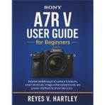 Sony A7R V User Guide for Beginners: Detailed Walkthrough of Camera Functions, Smart Shortcuts, Image Enhancement Tools, and Proven Methods to Shoot Like a Pro